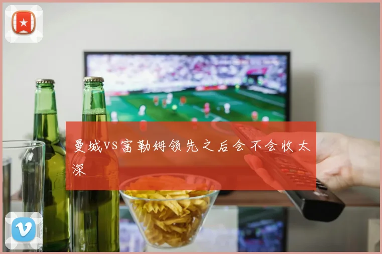 曼城vs富勒姆领先之后会不会收太深