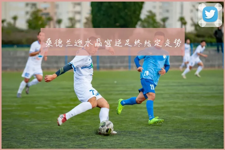 桑德兰迎水晶宫逆足终结定走势