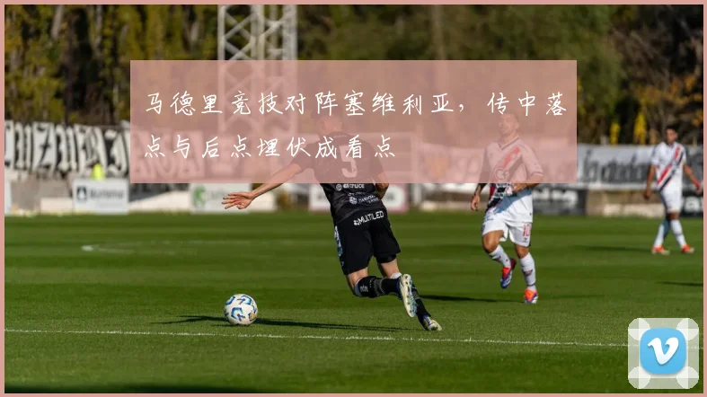 马德里竞技对阵塞维利亚，传中落点与后点埋伏成看点